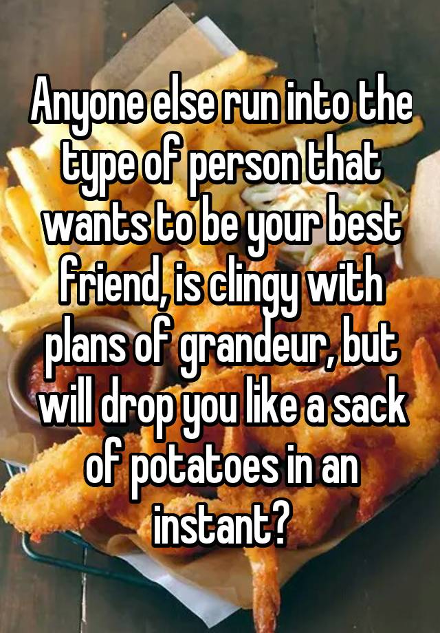 Anyone else run into the type of person that wants to be your best friend, is clingy with plans of grandeur, but will drop you like a sack of potatoes in an instant?