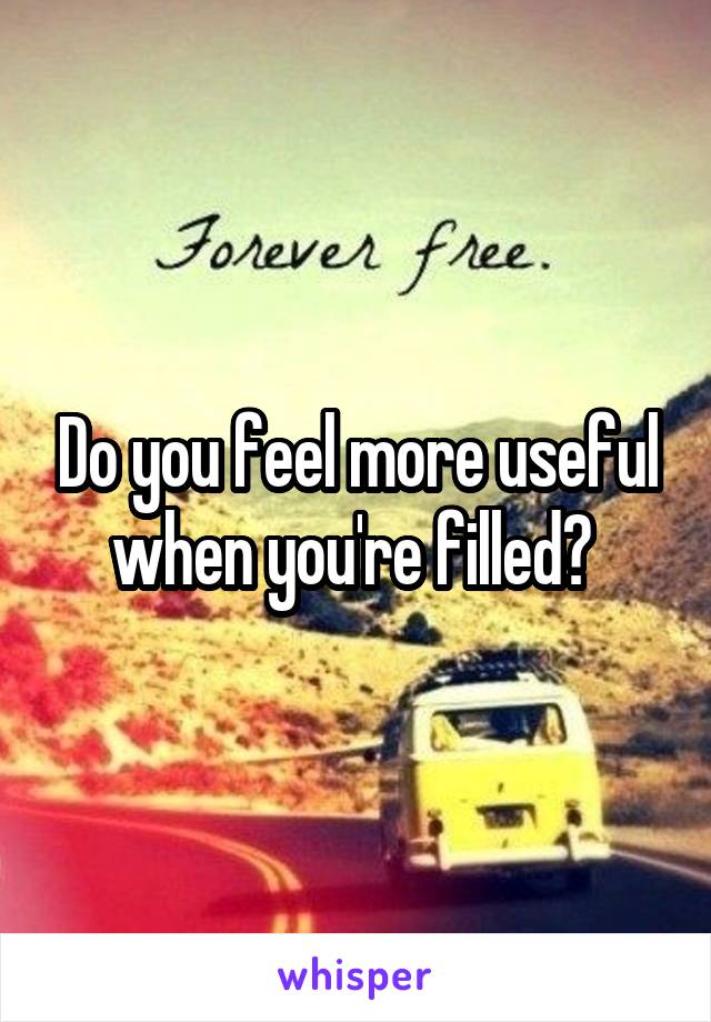 Do you feel more useful when you're filled? 