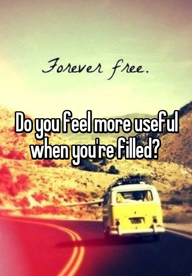 Do you feel more useful when you're filled? 