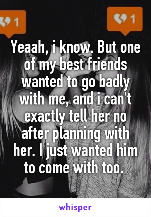 Yeaah, i know. But one of my best friends wanted to go badly with me, and i can't exactly tell her no after planning with her. I just wanted him to come with too. 