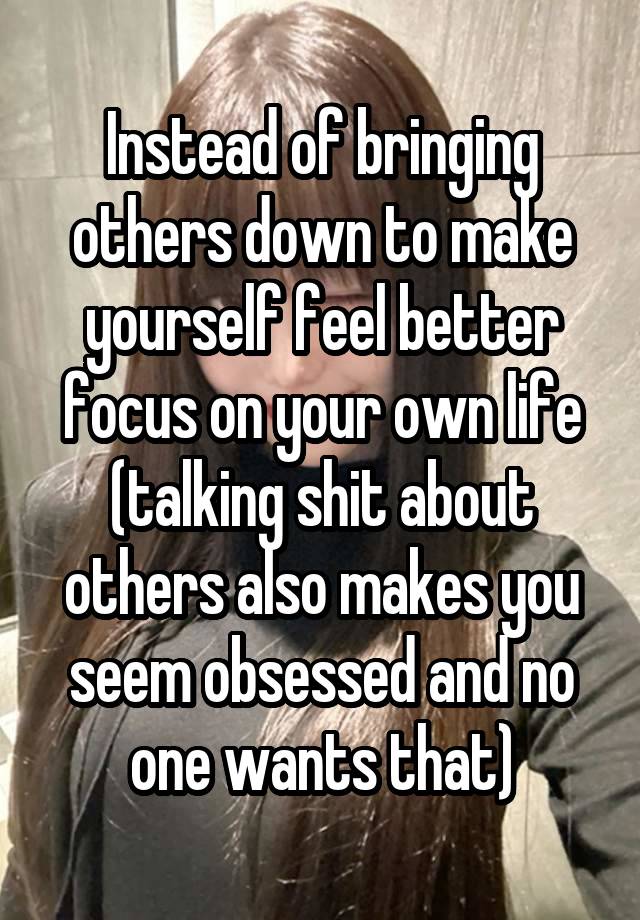 Instead of bringing others down to make yourself feel better focus on your own life
(talking shit about others also makes you seem obsessed and no one wants that)