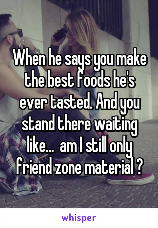 When he says you make the best foods he's ever tasted. And you stand there waiting like...  am I still only friend zone material ?