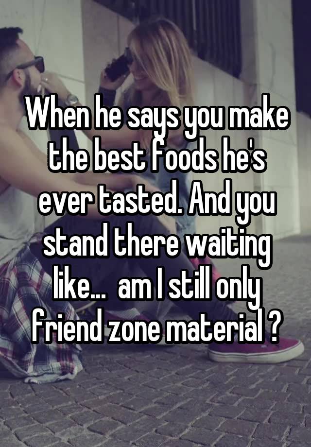 When he says you make the best foods he's ever tasted. And you stand there waiting like...  am I still only friend zone material ?