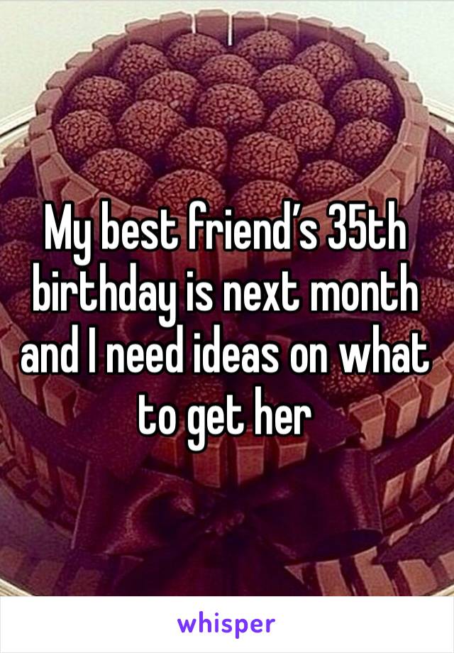 My best friend’s 35th birthday is next month and I need ideas on what to get her