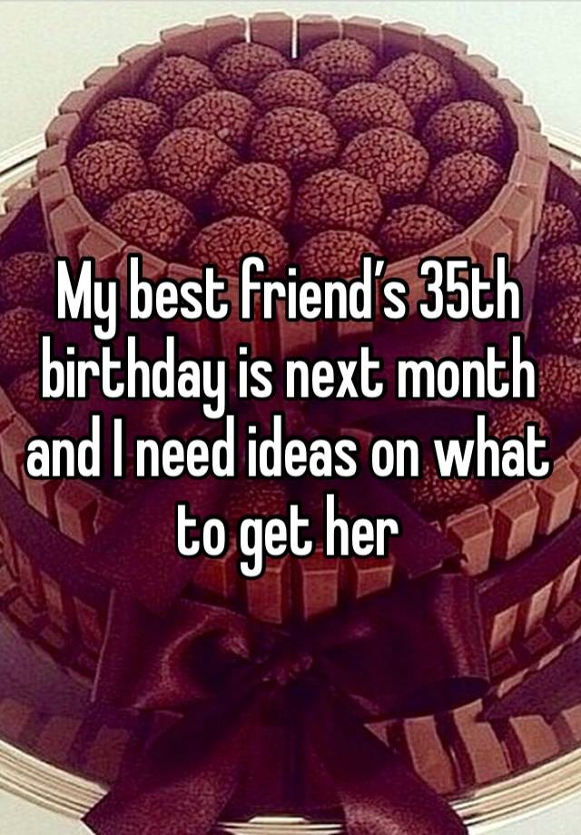 My best friend’s 35th birthday is next month and I need ideas on what to get her