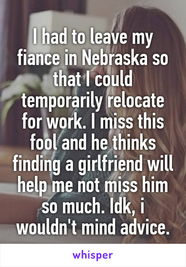 I had to leave my fiance in Nebraska so that I could temporarily relocate for work. I miss this fool and he thinks finding a girlfriend will help me not miss him so much. Idk, i wouldn't mind advice.