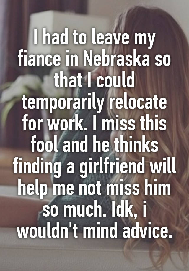 I had to leave my fiance in Nebraska so that I could temporarily relocate for work. I miss this fool and he thinks finding a girlfriend will help me not miss him so much. Idk, i wouldn't mind advice.