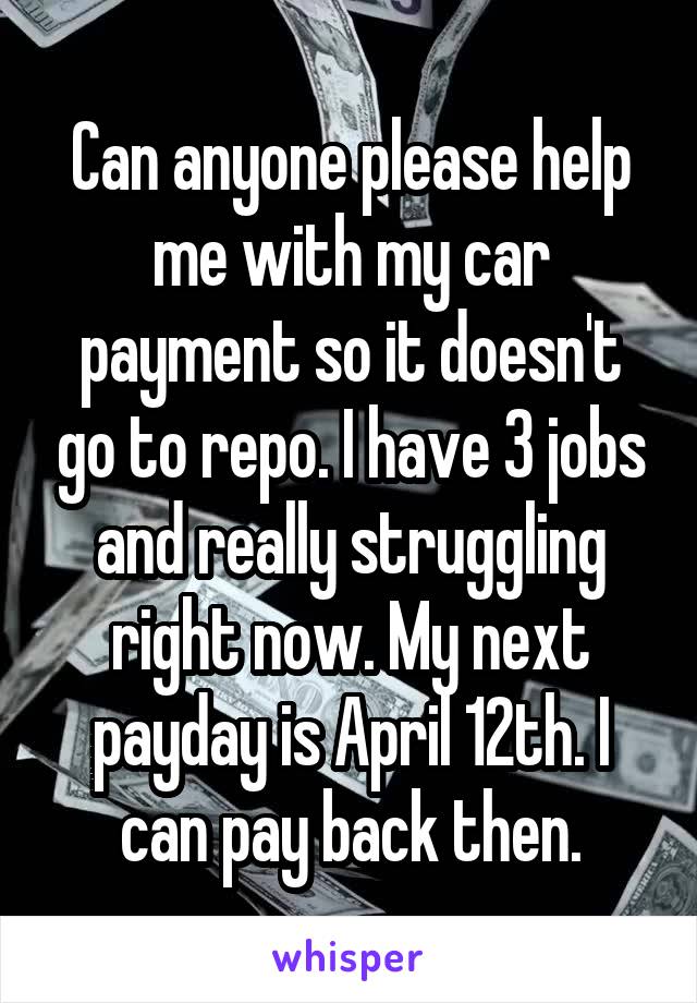 Can anyone please help me with my car payment so it doesn't go to repo. I have 3 jobs and really struggling right now. My next payday is April 12th. I can pay back then.