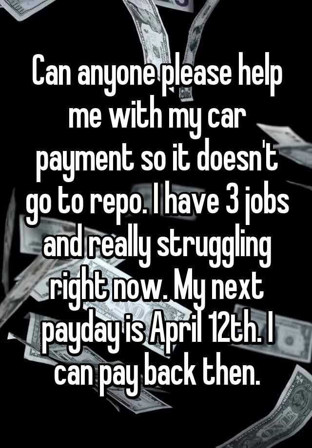 Can anyone please help me with my car payment so it doesn't go to repo. I have 3 jobs and really struggling right now. My next payday is April 12th. I can pay back then.