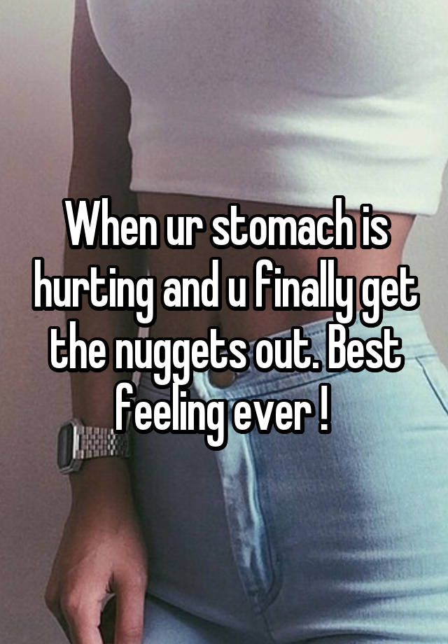 When ur stomach is hurting and u finally get the nuggets out. Best feeling ever ! 