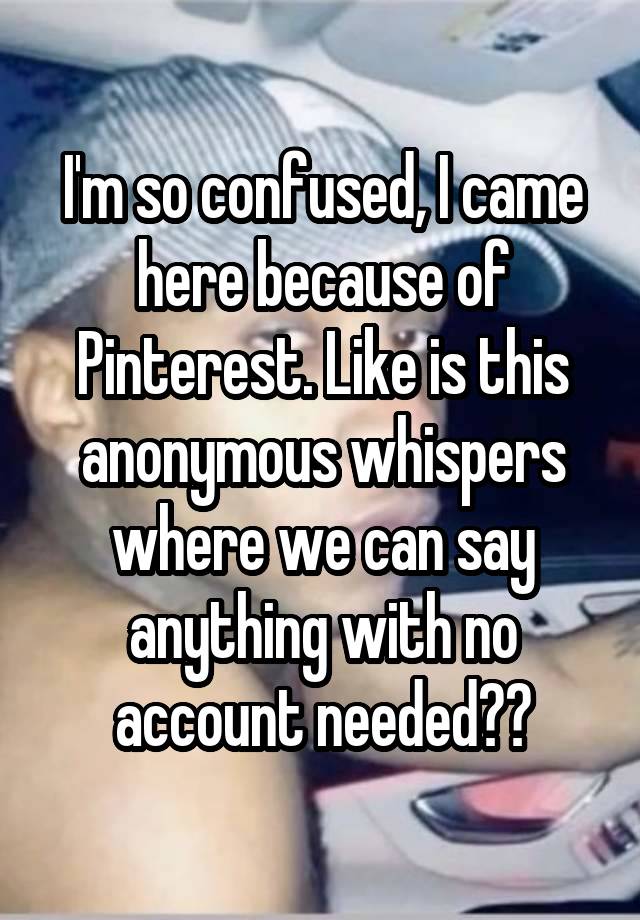 I'm so confused, I came here because of Pinterest. Like is this anonymous whispers where we can say anything with no account needed??