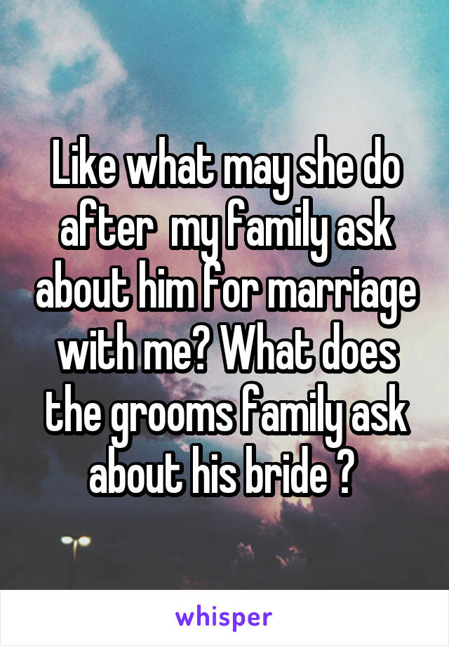 Like what may she do after  my family ask about him for marriage with me? What does the grooms family ask about his bride ? 