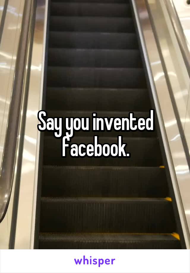 Say you invented facebook.