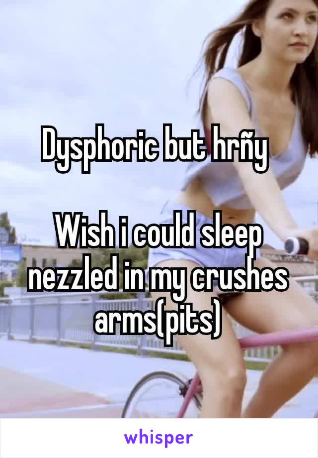 Dysphoric but hrñy 

Wish i could sleep nezzled in my crushes arms(pits)