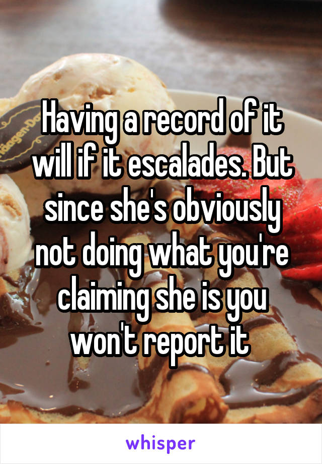 Having a record of it will if it escalades. But since she's obviously not doing what you're claiming she is you won't report it 