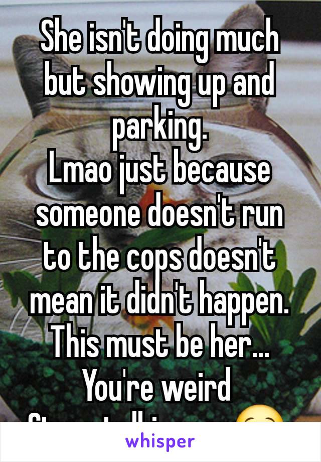 She isn't doing much but showing up and parking.
Lmao just because someone doesn't run to the cops doesn't mean it didn't happen.
This must be her...
You're weird 
Stop stalking us. 😒 