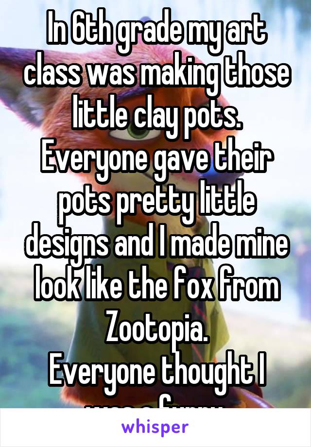 In 6th grade my art class was making those little clay pots. Everyone gave their pots pretty little designs and I made mine look like the fox from Zootopia.
Everyone thought I was a furry.