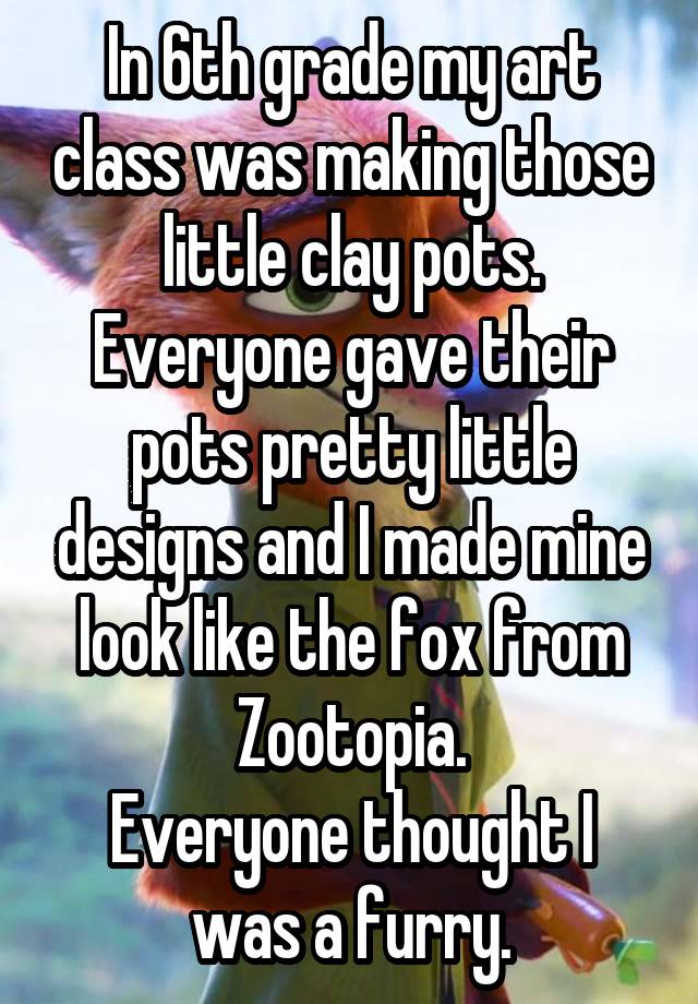 In 6th grade my art class was making those little clay pots. Everyone gave their pots pretty little designs and I made mine look like the fox from Zootopia.
Everyone thought I was a furry.