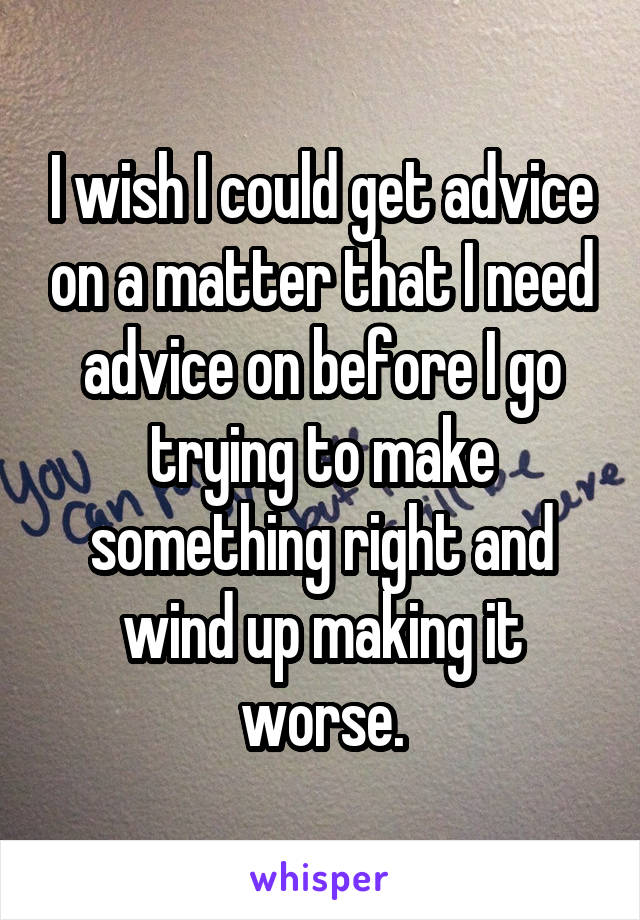 I wish I could get advice on a matter that I need advice on before I go trying to make something right and wind up making it worse.