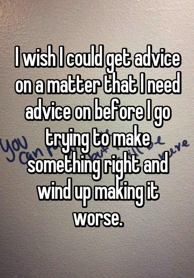 I wish I could get advice on a matter that I need advice on before I go trying to make something right and wind up making it worse.