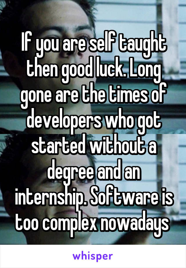 If you are self taught then good luck. Long gone are the times of developers who got started without a degree and an internship. Software is too complex nowadays 