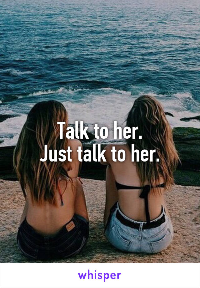 Talk to her.
Just talk to her.