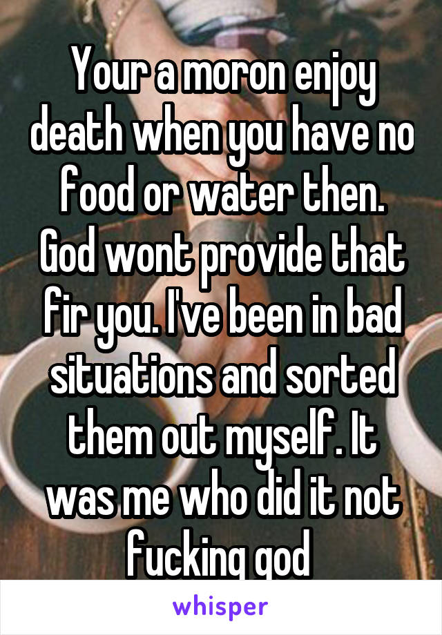 Your a moron enjoy death when you have no food or water then. God wont provide that fir you. I've been in bad situations and sorted them out myself. It was me who did it not fucking god 