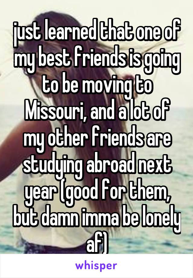 just learned that one of my best friends is going to be moving to Missouri, and a lot of my other friends are studying abroad next year (good for them, but damn imma be lonely af)