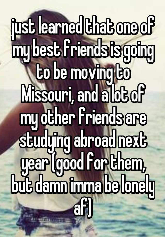 just learned that one of my best friends is going to be moving to Missouri, and a lot of my other friends are studying abroad next year (good for them, but damn imma be lonely af)