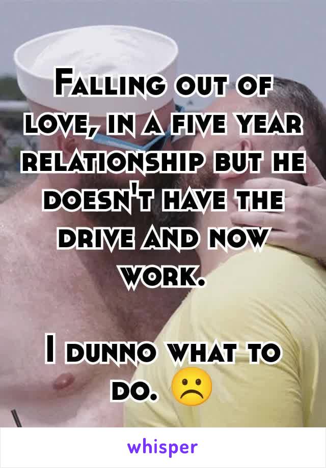 Falling out of love, in a five year relationship but he doesn't have the drive and now work.

I dunno what to do. ☹️