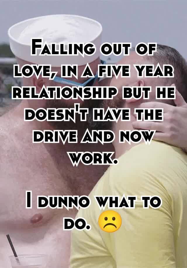 Falling out of love, in a five year relationship but he doesn't have the drive and now work.

I dunno what to do. ☹️