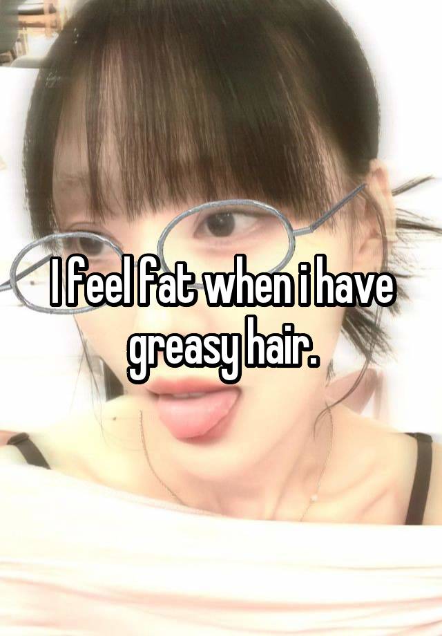 I feel fat when i have greasy hair.