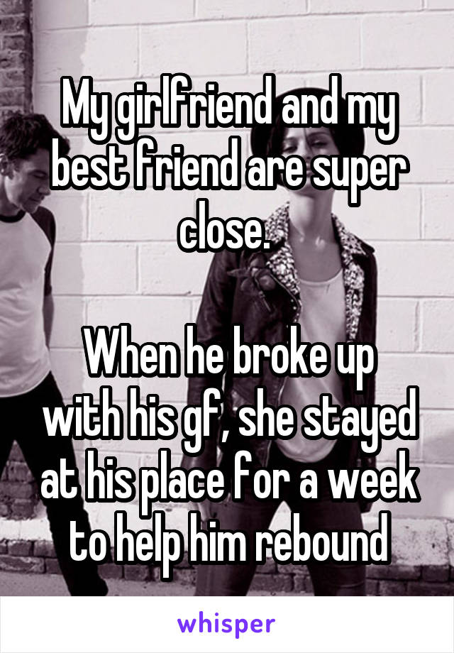 My girlfriend and my best friend are super close. 

When he broke up with his gf, she stayed at his place for a week to help him rebound