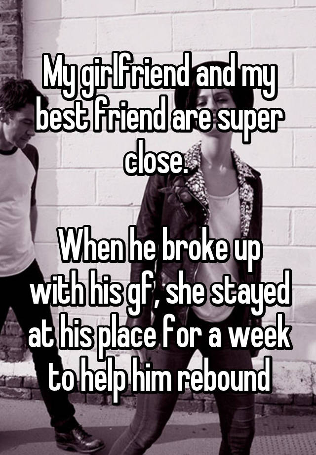 My girlfriend and my best friend are super close. 

When he broke up with his gf, she stayed at his place for a week to help him rebound