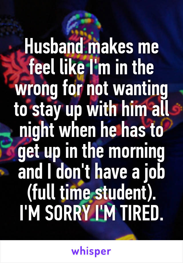 Husband makes me feel like I'm in the wrong for not wanting to stay up with him all night when he has to get up in the morning and I don't have a job (full time student).
I'M SORRY I'M TIRED.