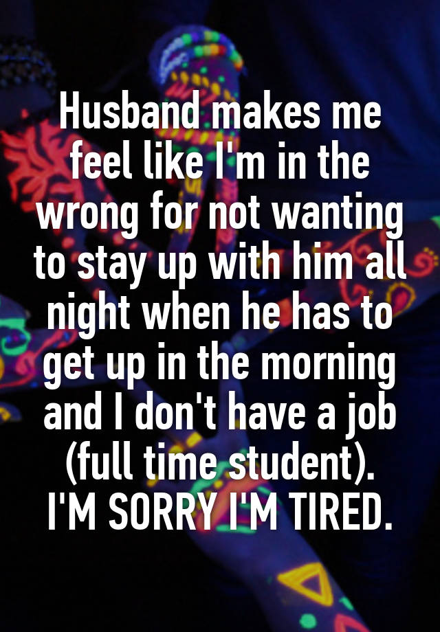 Husband makes me feel like I'm in the wrong for not wanting to stay up with him all night when he has to get up in the morning and I don't have a job (full time student).
I'M SORRY I'M TIRED.