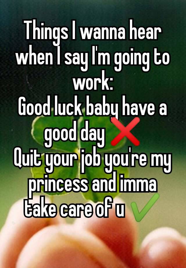 Things I wanna hear when I say I'm going to work:
Good luck baby have a good day ❌
Quit your job you're my princess and imma take care of u ✔️