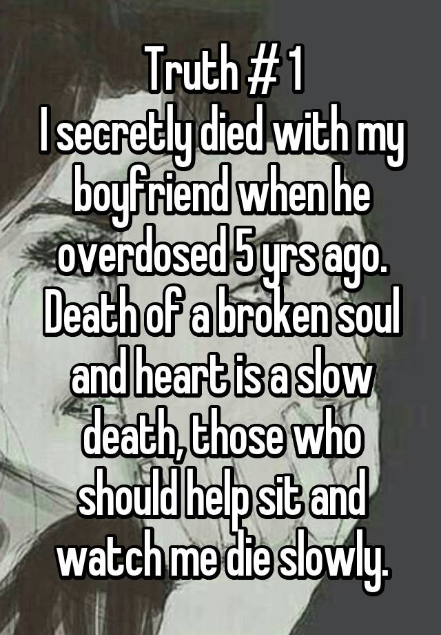 Truth # 1
I secretly died with my boyfriend when he overdosed 5 yrs ago. Death of a broken soul and heart is a slow death, those who should help sit and watch me die slowly.