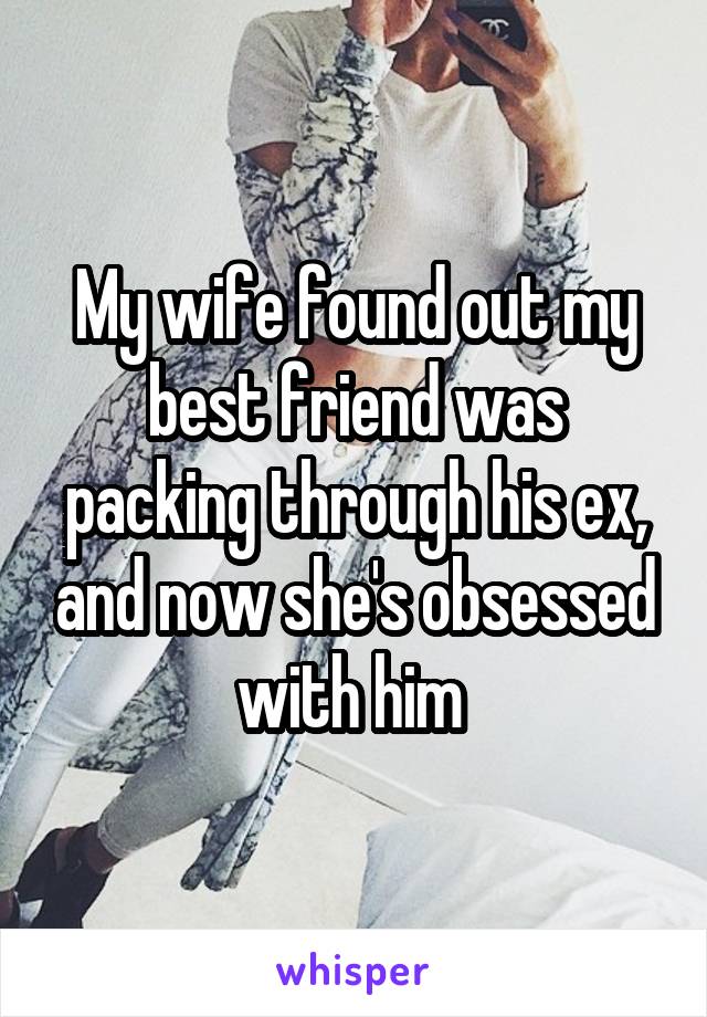 My wife found out my best friend was packing through his ex, and now she's obsessed with him 