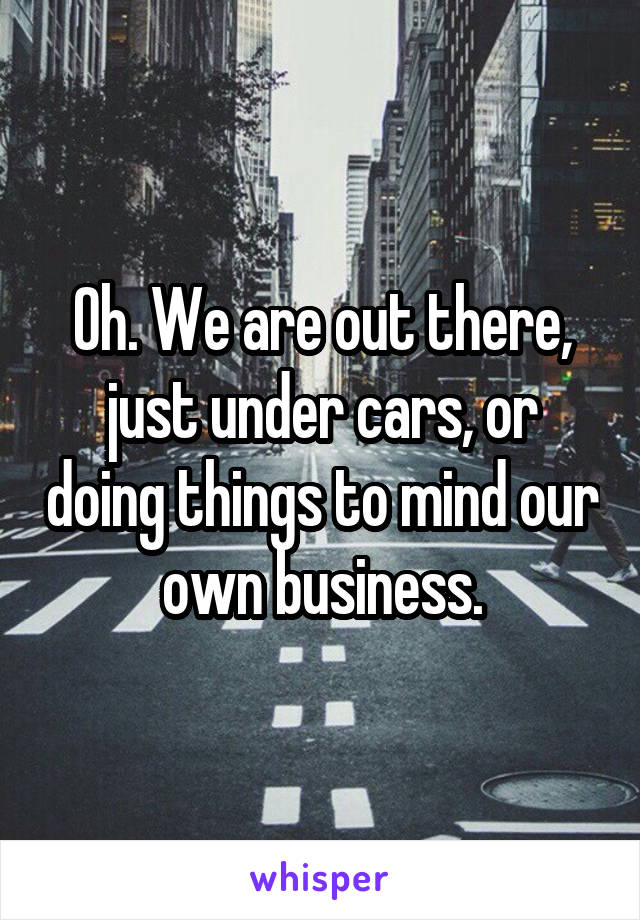 Oh. We are out there, just under cars, or doing things to mind our own business.