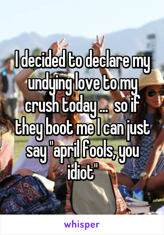 I decided to declare my undying love to my crush today ...  so if they boot me I can just say "april fools, you idiot"