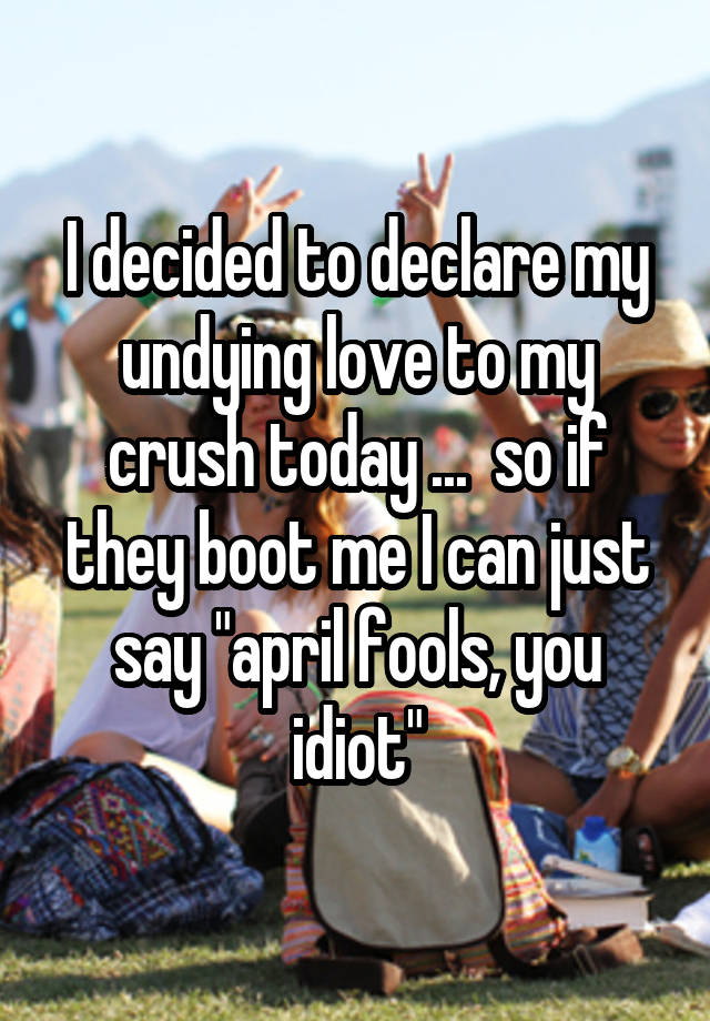 I decided to declare my undying love to my crush today ...  so if they boot me I can just say "april fools, you idiot"