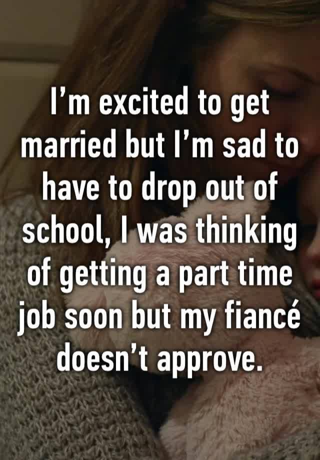 I’m excited to get married but I’m sad to have to drop out of school, I was thinking of getting a part time job soon but my fiancé doesn’t approve. 