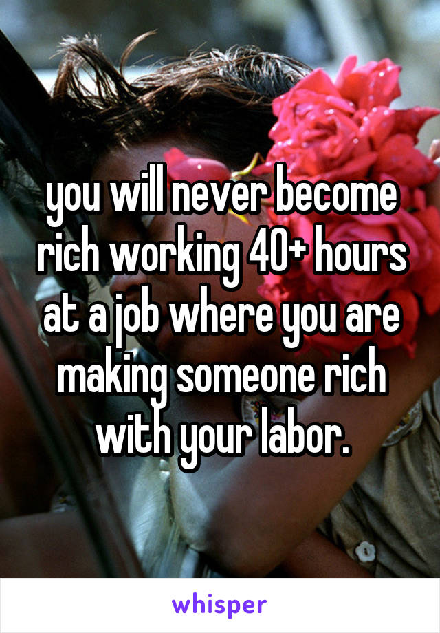 you will never become rich working 40+ hours at a job where you are making someone rich with your labor.