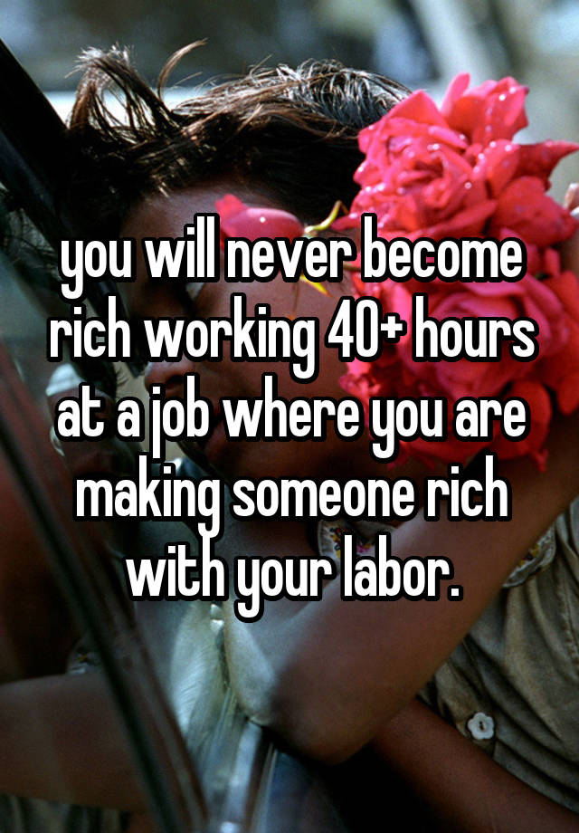 you will never become rich working 40+ hours at a job where you are making someone rich with your labor.