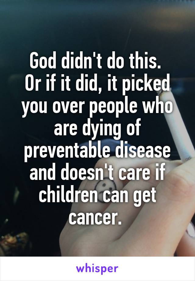 God didn't do this. 
Or if it did, it picked you over people who are dying of preventable disease and doesn't care if children can get cancer. 