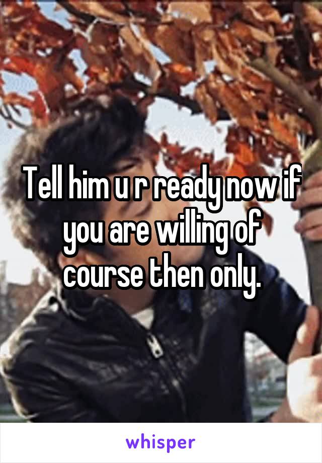 Tell him u r ready now if you are willing of course then only.