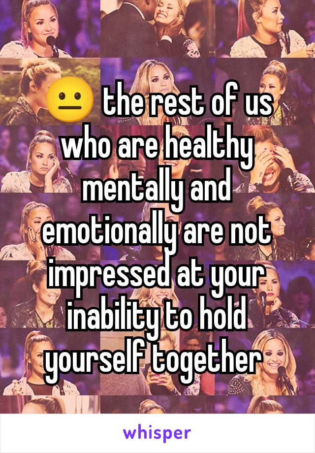 😐 the rest of us who are healthy mentally and emotionally are not impressed at your inability to hold yourself together 