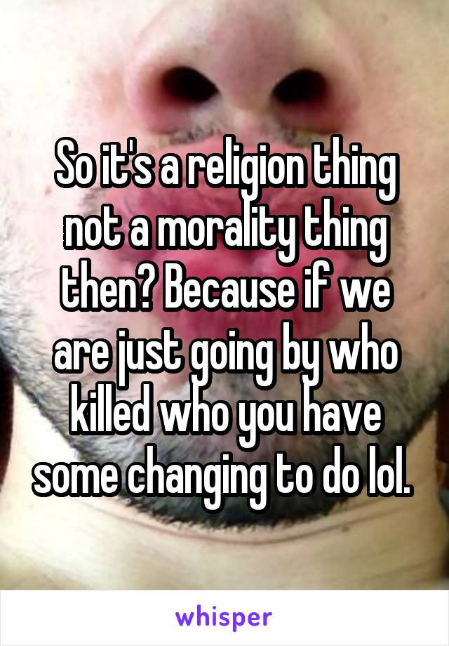 So it's a religion thing not a morality thing then? Because if we are just going by who killed who you have some changing to do lol. 