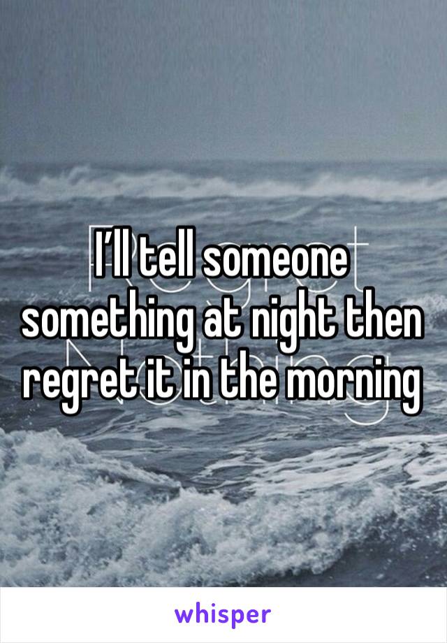 I’ll tell someone something at night then regret it in the morning